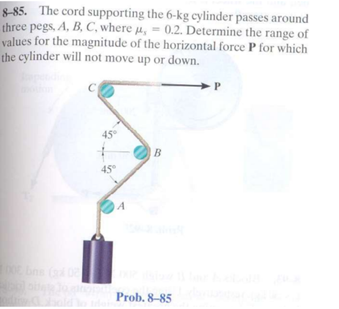 8-85. The cord supporting the 6-kg cylinder passes around
three pegs, A, B, C, where µ, = 0.2. Determine the range of
values for the magnitude of the horizontal force P for which
the cylinder will not move up or down.
P
45°
B
45°
A
E bns (g 0
hold o
Prob. 8-85
