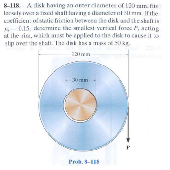 8-118. A disk having an outer diameter of 120 mm. fits
loosely over a fixed shaft having a diameter of 30 mm. If the
coefficient of static friction between the disk and the shaft is
Hy = 0.15, determine the smallest vertical force P, acting
at the rim, which must be applied to the disk to cause it to
slip over the shaft. The disk has a mass of 50 kg.
120 mm
30 mm
P
Prob. 8–118
