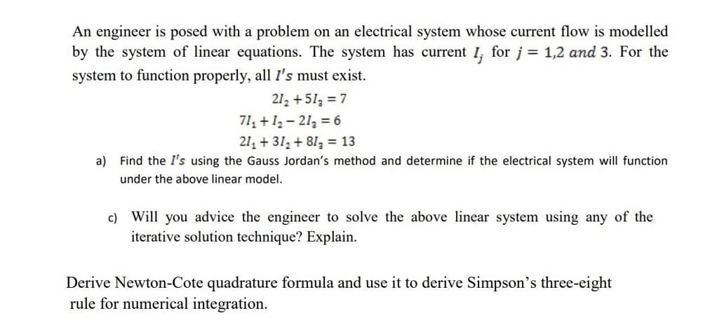 An engineer is posed with a problem on an electrical system whose current flow is modelled
by the system of linear equations. The system has current 1, for j = 1,2 and 3. For the
system to function properly, all I's must exist.
21₂ +51₂ = 7
71₁ + 12-21₂ = 6
21₁ +37₂ +81₂ = 13
a) Find the I's using the Gauss Jordan's method and determine if the electrical system will function
under the above linear model.
c) Will you advice the engineer to solve the above linear system using any of the
iterative solution technique? Explain.
Derive Newton-Cote quadrature formula and use it to derive Simpson's three-eight
rule for numerical integration.