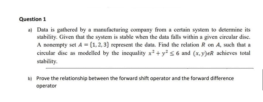 Question 1
a) Data is gathered by a manufacturing company from a certain system to determine its
stability. Given that the system is stable when the data falls within a given circular disc.
A nonempty set A = {1, 2, 3} represent the data. Find the relation R on A, such that a
circular disc as modelled by the inequality x² + y² ≤ 6 and (x, y) eR achieves total
stability.
b) Prove the relationship between the forward shift operator and the forward difference
operator