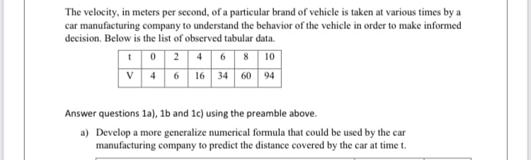 The velocity, in meters per second, of a particular brand of vehicle is taken at various times by a
car manufacturing company to understand the behavior of the vehicle in order to make informed
decision. Below is the list of observed tabular data.
4 6 8 10
16 34 60 94
t02
V 4
6
Answer questions 1a), 1b and 1c) using the preamble above.
a) Develop a more generalize numerical formula that could be used by the car
manufacturing company to predict the distance covered by the car at time t.