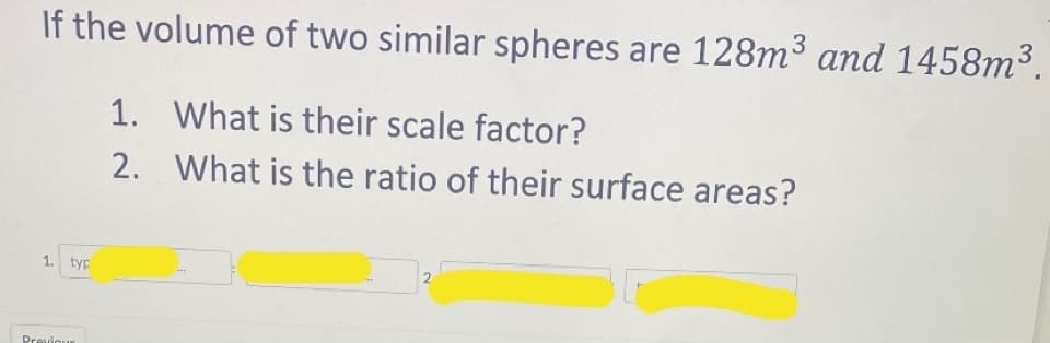 If the volume of two similar spheres are 128m3 and 1458m³.
1. What is their scale factor?
2. What is the ratio of their surface areas?
1. typ
Previour
