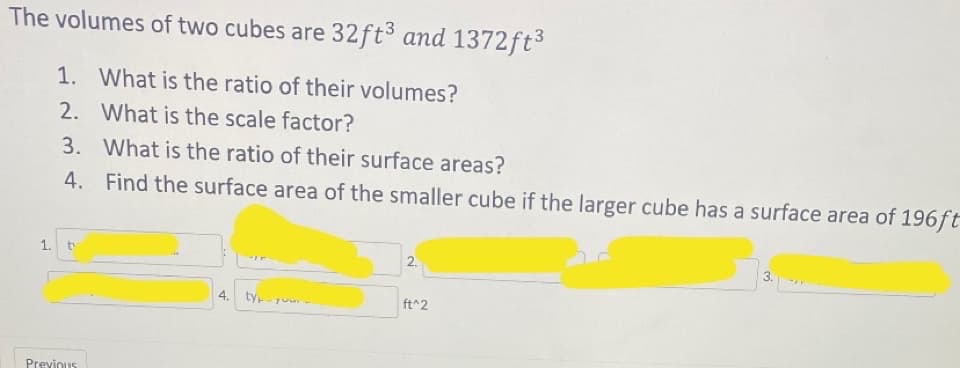 The volumes of two cubes are 32ft3 and 1372ft3
1. What is the ratio of their volumes?
2. What is the scale factor?
3. What is the ratio of their surface areas?
4. Find the surface area of the smaller cube if the larger cube has a surface area of 196ft
1.
to
2.
3.
4.
ty Tuu
ft^2
Previous
