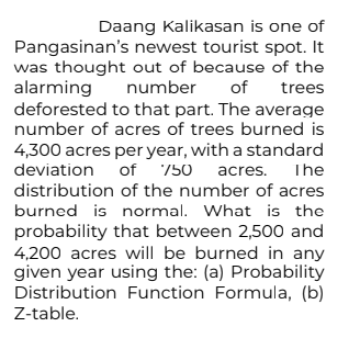 Daang Kalikasan is one of
Pangasinan's newest tourist spot. It
was thought out of because of the
alarming number
of
trees
deforested to that part. The average
number of acres of trees burned is
4,300 acres per year, with a standard
deviation of 750 acres.
The
distribution
of the number of acres
burned is normal. What is the
probability that between 2,500 and
4,200 acres will be burned in any
given year using the: (a) Probability
Distribution Function Formula, (b)
Z-table.