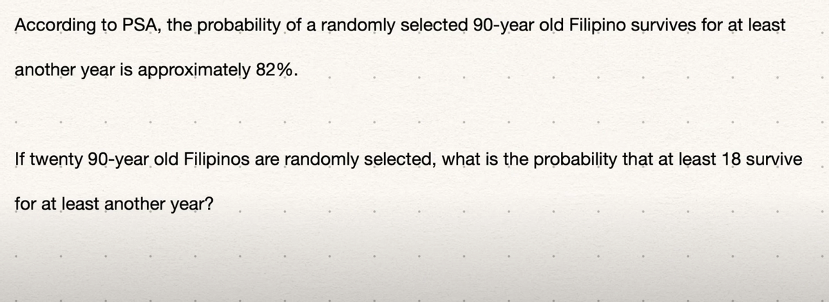 According to PSA, the probability of a randomly selected 90-year old Filipino survives for at least
another year is approximately 82%.
If twenty 90-year old Filipinos are randomly selected, what is the probability that at least 18 survive
for at least another year?