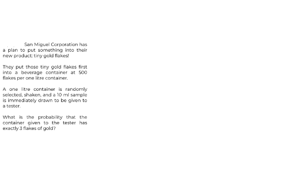 San Miguel Corporation has
a plan to put something into their
new product: tiny gold flakes!
They put those tiny gold flakes first
into a beverage container at 500
flakes per one litre container.
A one litre container is randomly
selected, shaken, and a 10 ml sample
is immediately drawn to be given to
a tester.
What is the probability that the
container given to the tester has
exactly 3 flakes of gold?