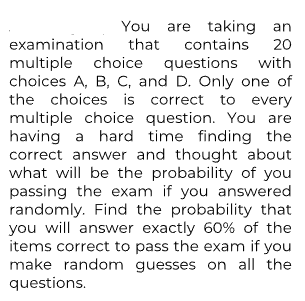 You are taking an
that contains
20
examination
multiple choice questions with
choices A, B, C, and D. Only one of
the choices is correct to every
multiple choice question. You are
having a hard time finding the
correct answer and thought about
what will be the probability of you
passing the exam if you answered
randomly. Find the probability that
you will answer exactly 60% of the
items correct to pass the exam if you
make random guesses on all the
questions.