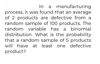 In a manufacturing
process, it was found that an average
of 2 products are defective from a
random sample of 100 products. The
random variable has a binomial
distribution. What is the probability
that a random sample of 5 products
will have at least one defective
product?