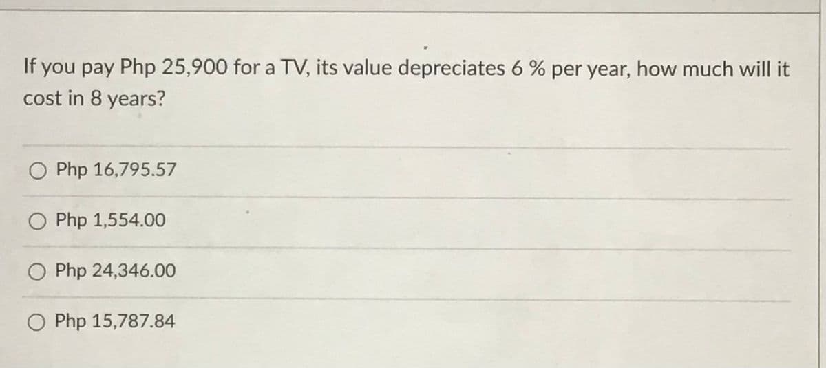 If
you pay Php 25,900 for a TV, its value depreciates 6 % per year, how much will it
cost in 8 years?
O Php 16,795.57
O Php 1,554.00
O Php 24,346.00
O Php 15,787.84
