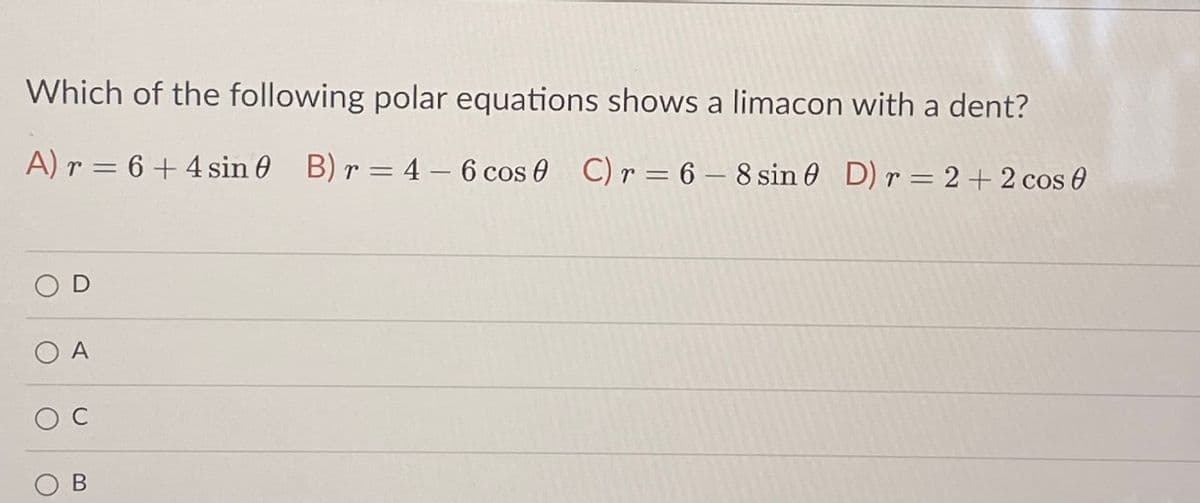 Which of the following polar equations shows a limacon with a dent?
A) r = 6 + 4 sin 0 B) r = 4 - 6 cos 0 C) r = 6 – 8 sin 0 D) r = 2 + 2 cos 0
O D
O A
O C
