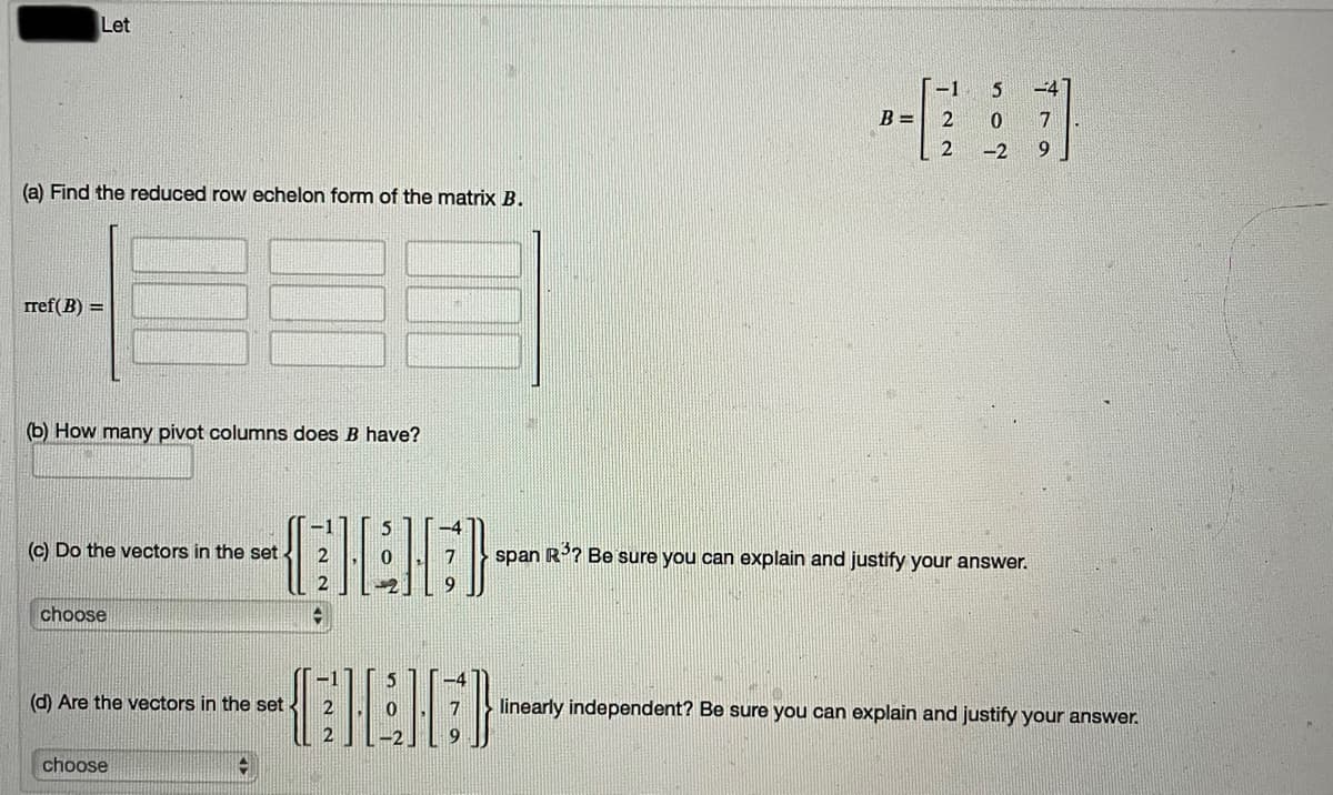 Let
-1
-4
B =
7
-2
6.
(a) Find the reduced row echelon form of the matrix B.
rref(B) =
(b) How many pivot columns does B have?
(c) Do the vectors in the set
span R? Be sure you can explain and justify your answer.
2
7
choose
(d) Are the vectors in the set
linearly independent? Be sure you can explain and justify your answer.
choose
