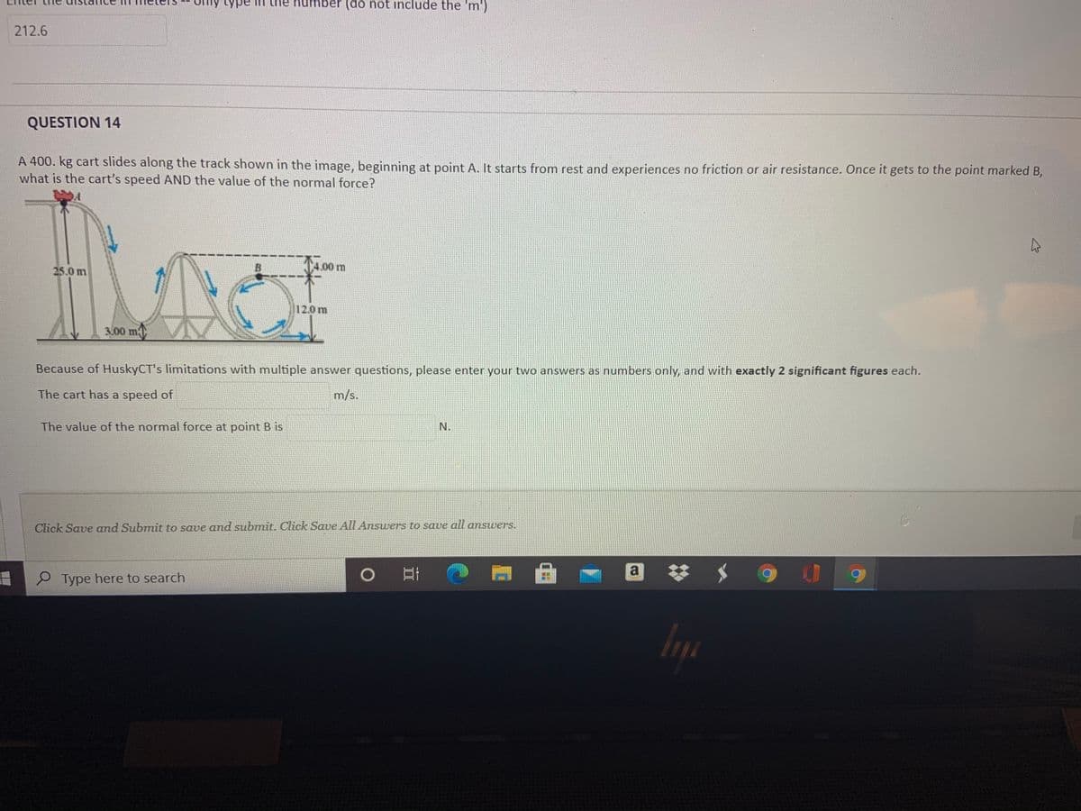 ly type in the humb
per (do not include the 'm')
212.6
QUESTION 14
A 400. kg cart slides along the track shown in the image, beginning at point A. It starts from rest and experiences no friction or air resistance. Once it gets to the point marked B,
what is the cart's speed AND the value of the normal force?
4.00 m
25.0 m
12.0m
3.00 m
Because of HuskyCT's limitations with multiple answer questions, please enter your two answers as numbers only, and with exactly 2 significant figures each.
The cart has a speed of
m/s.
The value of the normal force at point B is
N.
Click Save and Submit to save and submit. Click Save All Answers to save all answvers.
a
%23
P Type here to search
In
