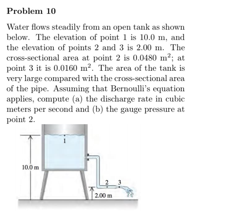 Problem 10
Water flows steadily from an open tank as shown
below. The elevation of point 1 is 10.0 m, and
the elevation of points 2 and 3 is 2.00 m. The
cross-sectional area at point 2 is 0.0480 m²; at
point 3 it is 0.0160 m². The area of the tank is
very large compared with the cross-sectional area
of the pipe. Assuming that Bernoulli's equation
applies, compute (a) the discharge rate in cubic
meters per second and (b) the gauge pressure at
point 2.
10.0 m
2
3
2.00 m
