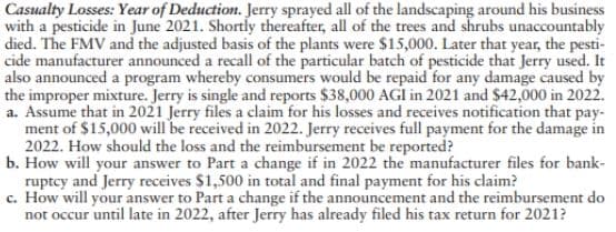 Casualty Losses: Year of Deduction. Jerry sprayed all of the landscaping around his business
with a pesticide in June 2021. Shortly thereafter, all of the trees and shrubs unaccountably
died. The FMV and the adjusted basis of the plants were $15,000. Later that year, the pesti-
cide manufacturer announced a recall of the particular batch of pesticide that Jerry used. It
the improper mixture. Jerry is single and reports $38,000 AGI in 2021 and $42,000 in 2022.
a. Assume that in 2021 Jerry files a claim for his losses and receives notification that pay-
ment of $15,000 will be received in 2022. Jerry receives full payment for the damage in
2022. How should the loss and the reimbursement be reported?
b. How will your answer to Part a change if in 2022 the manufacturer files for bank-
ruptcy and Jerry receives $1,500 in total and final payment for his claim?
c. How will your answer to Part a change if the announcement and the reimbursement do
not occur until late in 2022, after Jerry has already filed his tax return for 2021?
