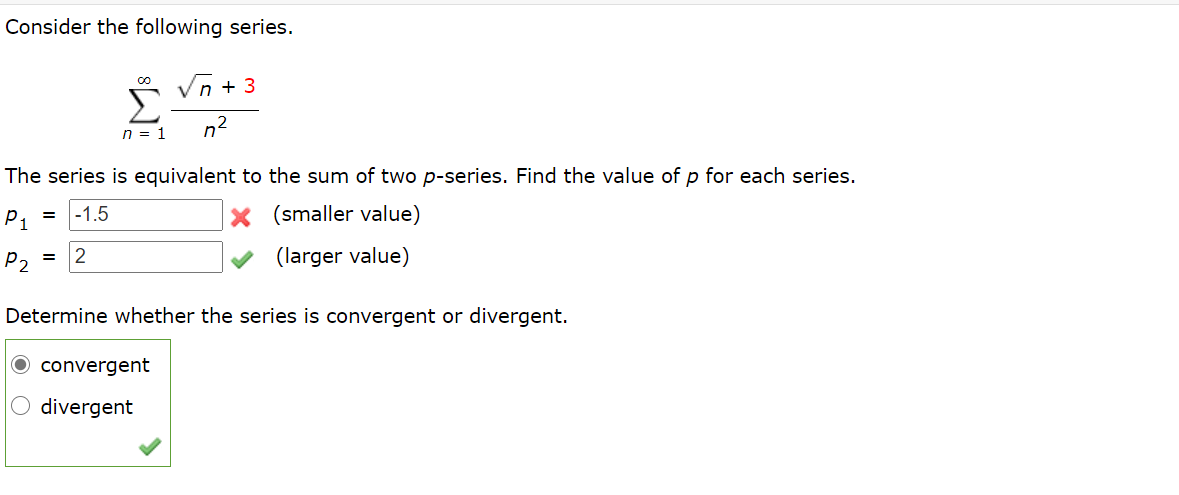 Consider the following series.
Vn + 3
Σ
n = 1
n2
The series is equivalent to the sum of two p-series. Find the value of p for each series.
P1
-1.5
(smaller value)
p2 =
(larger value)
Determine whether the series is convergent or divergent.
O convergent
O divergent
