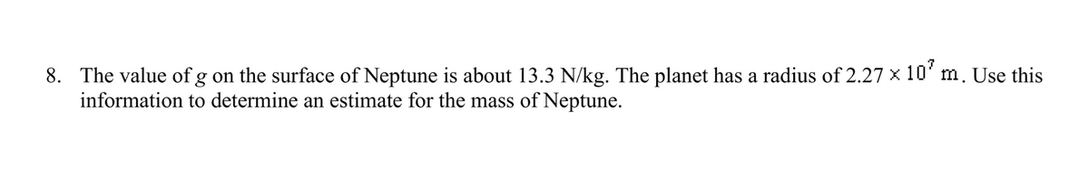8. The value of g on the surface of Neptune is about 13.3 N/kg. The planet has a radius of 2.27 x 107 m. Use this
information to determine an estimate for the mass of Neptune.
