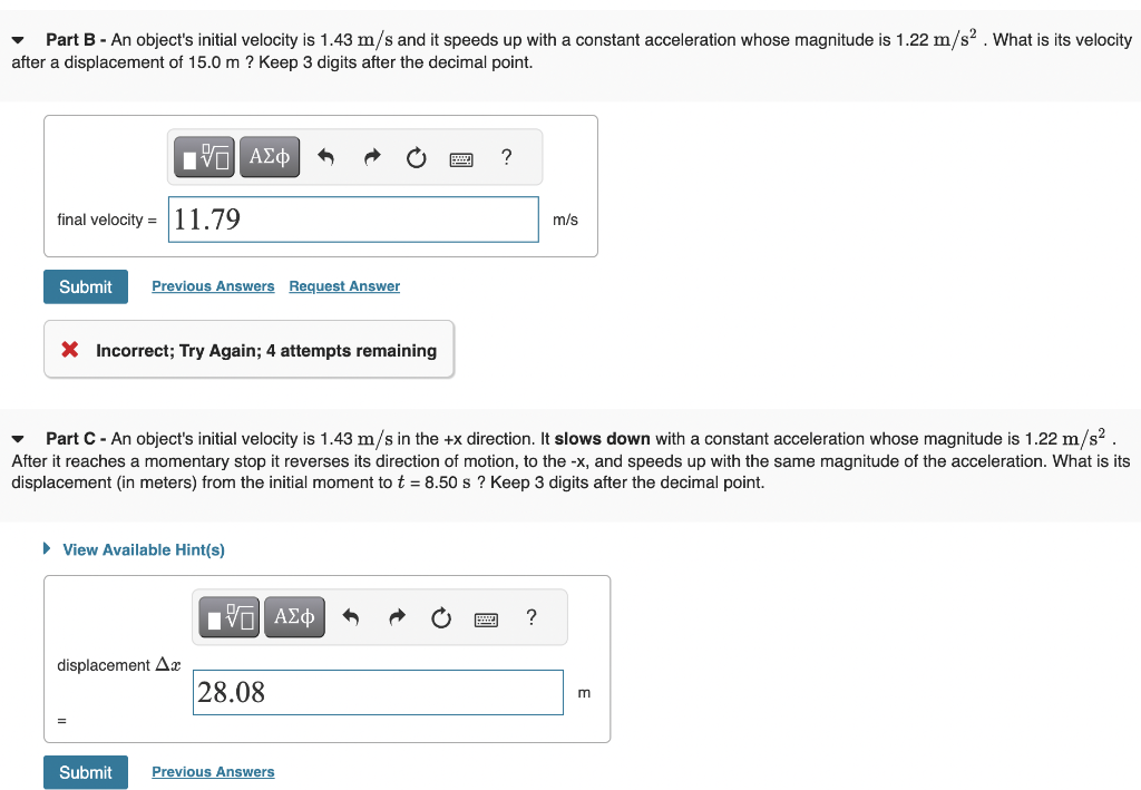 Part B - An object's initial velocity is 1.43 m/s and it speeds up with a constant acceleration whose magnitude is 1.22 m/s². What is its velocity
after a displacement of 15.0 m ? Keep 3 digits after the decimal point.
final velocity = 11.79
17 ΑΣΦ
Submit Previous Answers Request Answer
X Incorrect; Try Again; 4 attempts remaining
► View Available Hint(s)
displacement Ax
Part C - An object's initial velocity is 1.43 m/s in the +x direction. It slows down with a constant acceleration whose magnitude is 1.22 m/s².
After it reaches a momentary stop it reverses its direction of motion, to the -x, and speeds up with the same magnitude of the acceleration. What is its
displacement (in meters) from the initial moment to t = 8.50 s? Keep 3 digits after the decimal point.
Submit
15| ΑΣΦ
28.08
?
Previous Answers
m/s
?
m