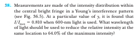 38. Measurements are made of the intensity distribution within
the central bright fringe in a Young's interference pattern
(see Fig. 36.5). At a particular value of y, it is found that
I/ - 0.810 when 600-nm light is used. What wavelength
of light should be used to reduce the relative intensity at the
same location to 64.0% of the maximum intensity?
