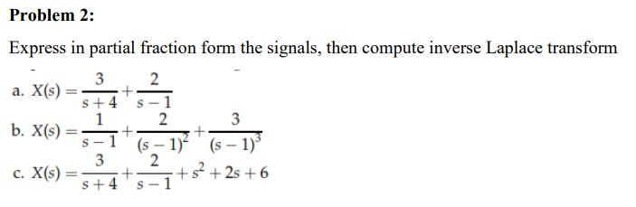 Problem 2:
Express in partial fraction form the signals, then compute inverse Laplace transform
2
a. X(s) =
3
+
s+4 s-1
21
1
2
3
b. X(s) =
+
+
(S-1)² (S-1)³
3
2
c. X(s)
+s²+2s +6
+
s+4 s-1
S