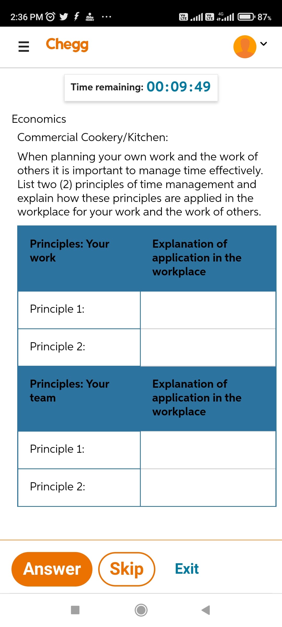 2:36 PM /
Vo
दैनिक
Vo
LTE
भास्कर
E
Chegg
Time remaining: 00:09:49
Economics
Commercial Cookery/Kitchen:
When planning your own work and the work of
others it is important to manage time effectively.
List two (2) principles of time management and
explain how these principles are applied in the
workplace for your work and the work of others.
Principles: Your
Explanation of
work
application in the
workplace
Principle 1:
Principle 2:
Principles: Your
Explanation of
application in the
team
workplace
Principle 1:
Principle 2:
Answer Skip
Exit
4G
87%
