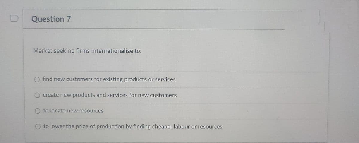 Question 7
Market seeking firms internationalise to:
find new customers for existing products or services
create new products and services for new customers
to locate new resources
to lower the price of production by finding cheaper labour or resources