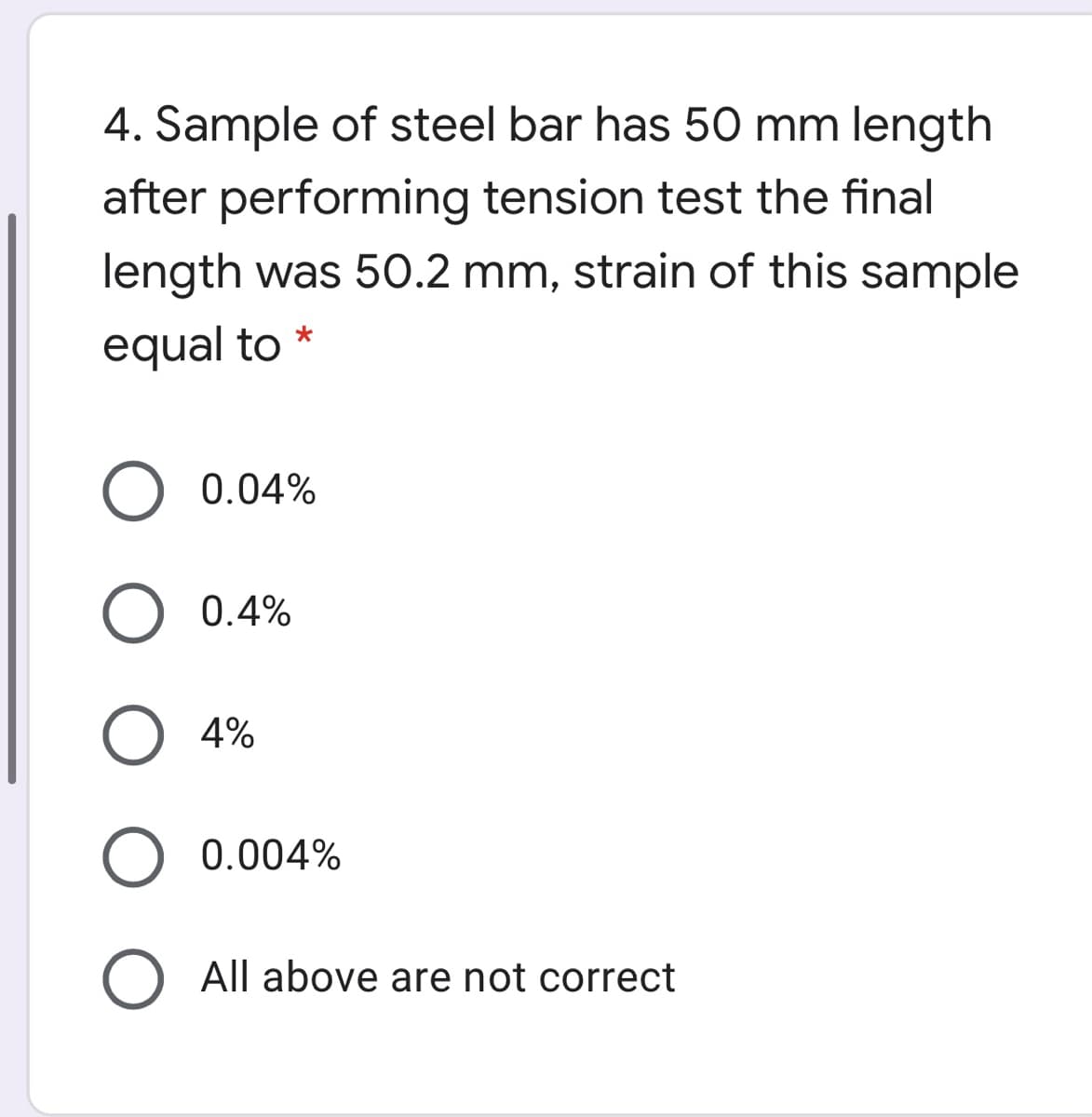 4. Sample of steel bar has 50 mm length
after performing tension test the final
length was 50.2 mm, strain of this sample
equal to *
0.04%
0.4%
4%
0.004%
O All above are not correct
