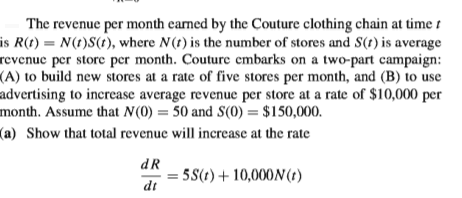 The revenue per month eamed by the Couture clothing chain at time t
is R(t) = N(t)S(t), where N(t) is the number of stores and S(t) is average
revenue per store per month. Couture embarks on a two-part campaign:
(A) to build new stores at a rate of five stores per month, and (B) to use
advertising to increase average revenue per store at a rate of $10,000 per
month. Assume that N(0) = 50 and S(0) = $150,000.
(a) Show that total revenue will increase at the rate
dR
5S(t)+10,000N (t)
dt
