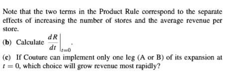 Note that the two terms in the Product Rule correspond to the separate
effects of increasing the number of stores and the average revenue per
store.
dR
(b) Calculate
dt -0
(c) If Couture can implement only one leg (A or B) of its expansion at
! = 0, which choice will grow revenue most rapidly?
%3D

