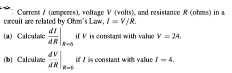 Current I (amperes), voltage V (volts), and resistance R (ohms) in a
cırcuit are related by Ohm's Law, I = V/R.
dl
(a) Calculate
dR
if V is constant with value V = 24.
R=6
dV
(b) Calculate
if I is constant with value I = 4.
dR\R=6
