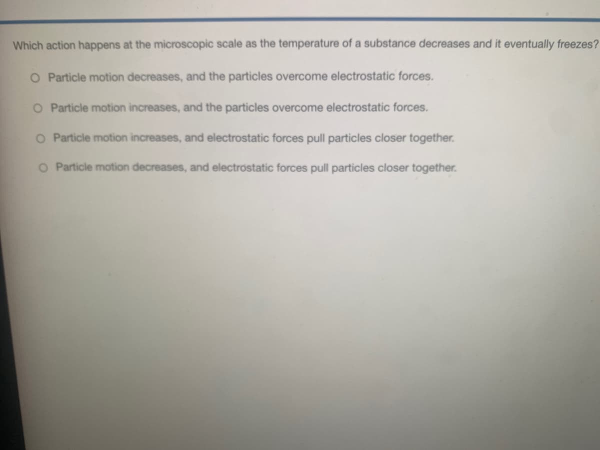 Which action happens at the microscopic scale as the temperature of a substance decreases and it eventually freezes?
O Particle motion decreases, and the particles overcome electrostatic forces.
O Particle motion increases, and the particles overcome electrostatic forces.
O Particle motion increases, and electrostatic forces pull particles closer together.
O Particle motion decreases, and electrostatic forces pull particles closer together.
