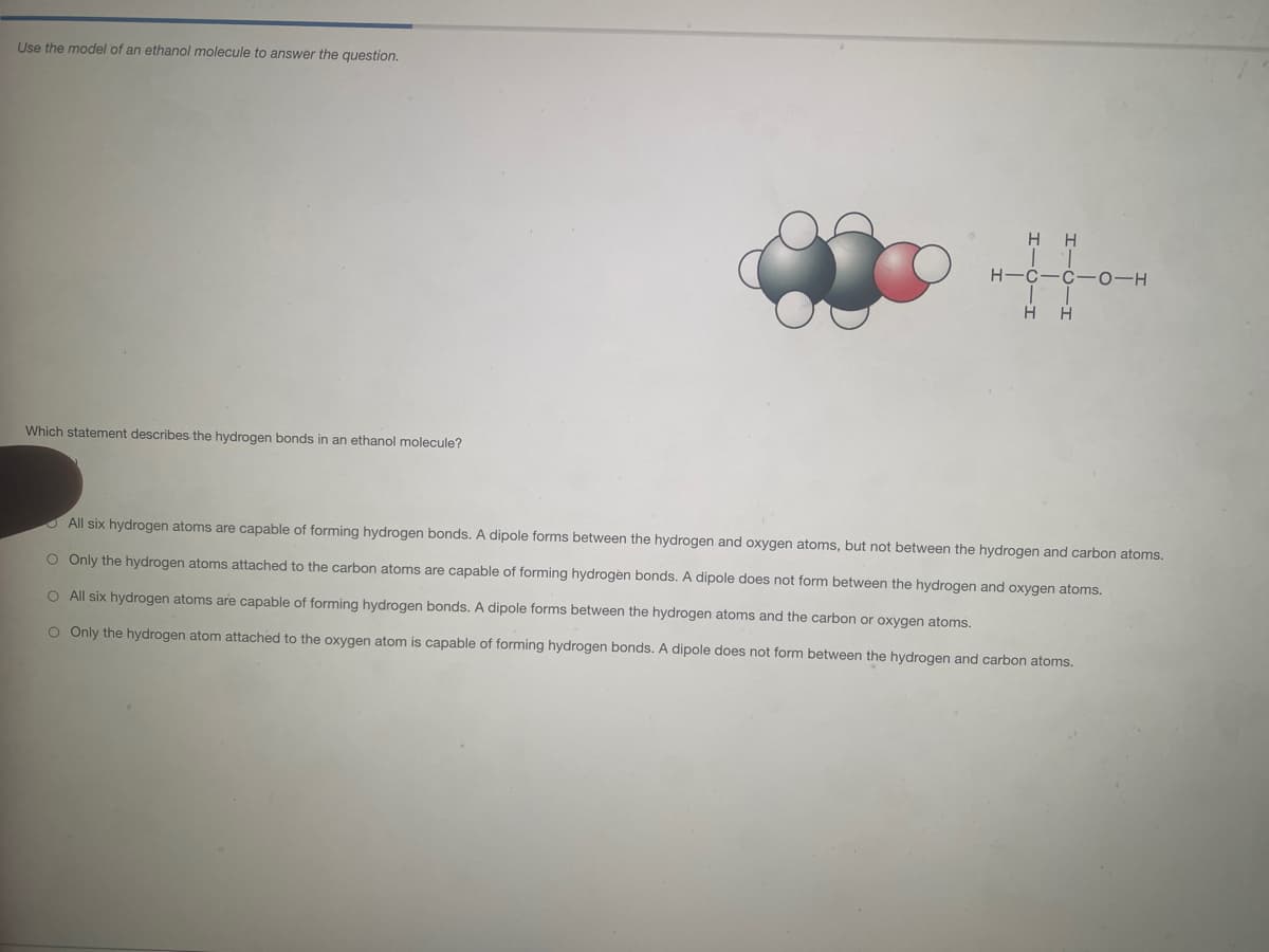 Use the model of an ethanol molecule to answer the question.
H H
H-C-C- 0-H
H H
Which statement describes the hydrogen bonds in an ethanol molecule?
O All six hydrogen atoms are capable of forming hydrogen bonds. A dipole forms between the hydrogen and oxygen atoms, but not between the hydrogen and carbon atoms.
O Only the hydrogen atoms attached to the carbon atoms are capable of forming hydrogen bonds. A dipole does not form between the hydrogen and oxygen atoms.
O All six hydrogen atoms are capable of forming hydrogen bonds. A dipole forms between the hydrogen atoms and the carbon or oxygen atoms.
O Only the hydrogen atom attached to the oxygen atom is capable of forming hydrogen bonds. A dipole does not form between the hydrogen and carbon atoms.
