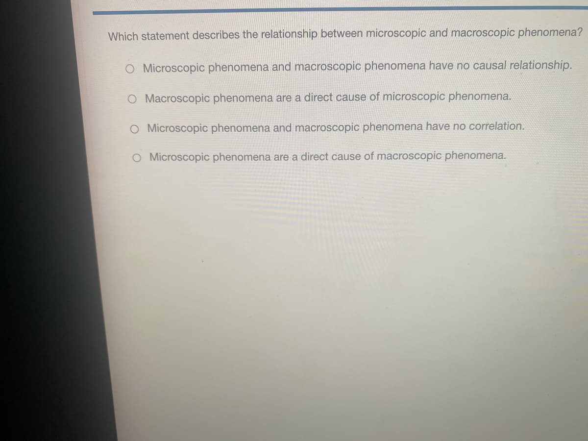 Which statement describes the relationship between microscopic and macroscopic phenomena?
O Microscopic phenomena and macroscopic phenomena have no causal relationship.
O Macroscopic phenomena are a direct cause of microscopic phenomena.
O Microscopic phenomena and macroscopic phenomena have no correlation.
O Microscopic phenomena are a direct cause of macroscopic phenomena.
