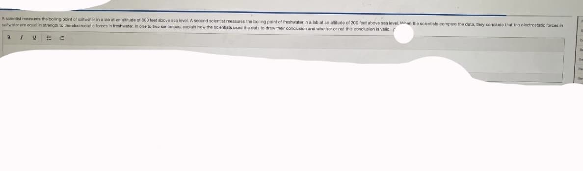 A scientist measures the boiling point of saltwater in a lab at an altitude of 800 feet above sea level. A second scientist measures the boiling point of freshwater in a lab at an altitude of 200 feet above sea level. Whan the scientists compare the data, they conciude that the electrostatic forces in
saitwater are equal in strength to the electrostetic forces in freshwater. In one to two senterces, explain how the scientists used the data to draw their conclusion and whether or not this conclusion is valid. r
B

