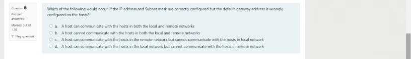Queten 6
Which of the following would occur, if the IP address and Subnet mask are correctly configured but the default-gateway address is wrongly
configured on the hosts?
Not yet
anwered
Markes out of
O a A host can communicate with the hosts in both the local and remote networks
Ob. A host cannot communicate with the hosts in both the local and remote networks
OC A host can communicate with the hasts in the remate network but cannot communicate with the hosts in local notwork
100
P Flag queation
Od A host can communicate with the hosts in the local network but cannot communicate with the hosts in remate notwork
