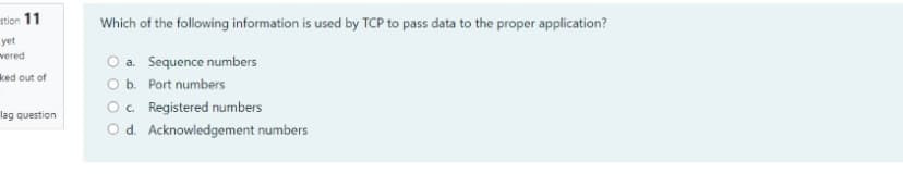 stion 11
Which of the following information is used by TCP to pass data to the proper application?
yet
vered
O a. Sequence numbers
Ob. Port numbers
O. Registered numbers
O d. Acknowledgement numbers
ked out of
lag question

