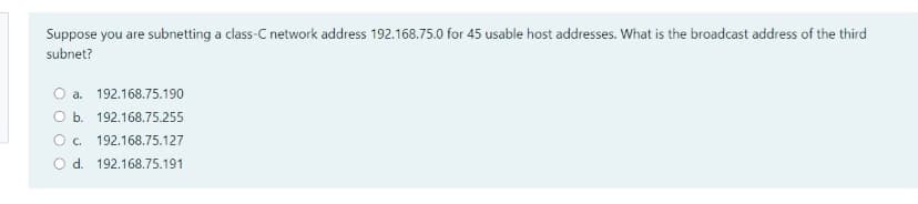 Suppose you are subnetting a class-C network address 192.168.75.0 for 45 usable host addresses. What is the broadcast address of the third
subnet?
a. 192.168.75.190
O b. 192.168.75.255
O c. 192.168.75.127
O d. 192.168.75.191
