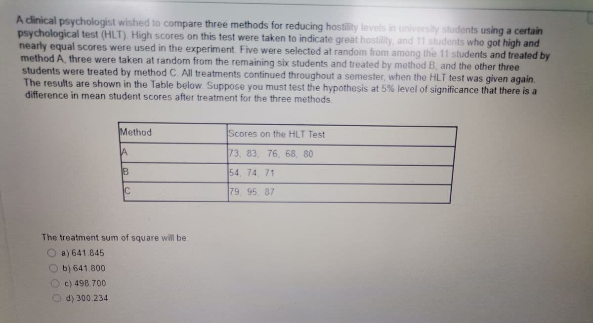 A clinical psychologist wished to compare three methods for reducing hostility levels in university students using a certain
psychological test (HLT). High scores on this test were taken to indicate great hostility, and 11 students who got high and
nearly equal scores were used in the experiment. Five were selected at random from among the 11 students and treated by
method A, three were taken at random from the remaining six students and treated by method B, and the other three
students were treated by method C. All treatments continued throughout a semester, when the HLT test was given again.
The results are shown in the Table below. Suppose you must test the hypothesis at 5% level of significance that there is a
difference in mean student scores after treatment for the three methods
Method
Scores on the HLT Test
73, 83, 76, 68, 80
54, 74, 71
79, 95, 87
The treatment sum of square will be:
a) 641.845
b) 641.800
c) 498.700
d) 300.234
