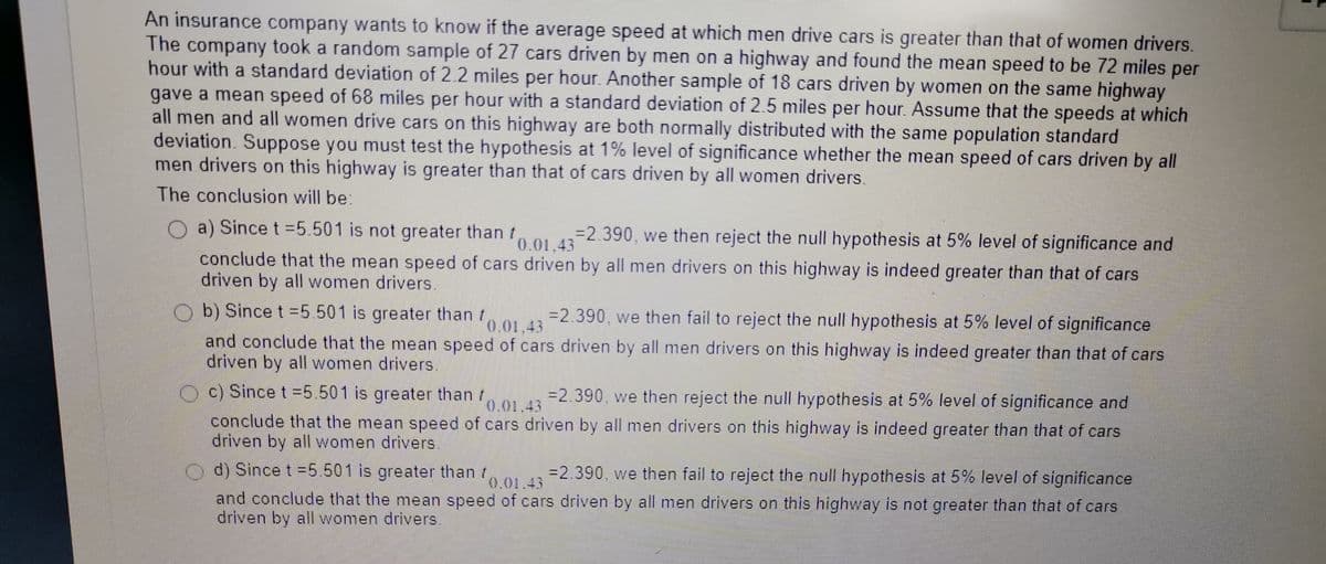 An insurance company wants to know if the average speed at which men drive cars is greater than that of women drivers.
The company took a random sample of 27 cars driven by men on a highway and found the mean speed to be 72 miles per
hour with a standard deviation of 2.2 miles per hour. Another sample of 18 cars driven by women on the same highway
gave a mean speed of 68 miles per hour with a standard deviation of 2.5 miles per hour. Assume that the speeds at which
all men and all women drive cars on this highway are both normally distributed with the same population standard
deviation. Suppose you must test the hypothesis at 1% level of significance whether the mean speed of cars driven by all
men drivers on this highway is greater than that of cars driven by all women drivers.
The conclusion will be
3D2.390, we then reject the null hypothesis at 5% level of significance and
f0.01.43
a) Since t =5.501 is not greater than t
conclude that the mean speed of cars driven by all men drivers on this highway is indeed greater than that of cars
driven by all women drivers.
b) Since t =5.501 is greater than o.01.43
=2.390, we then fail to reject the null hypothesis at 5% level of significance
0.01.43
and conclude that the mean speed of cars driven by all men drivers on this highway is indeed greater than that of cars
driven by all women drivers
O c) Since t =5.501 is greater than r
=2.390, we then reject the null hypothesis at 5% level of significance and
0.01.43
conclude that the mean speed of cars driven by all men drivers on this highway is indeed greater than that of cars
driven by all women drivers.
O d) Since t =5.501 is greater than r
=2.390. we then fail to reject the null hypothesis at 5% level of significance
0.01.43
and conclude that the mean speed of cars driven by all men drivers on this highway is not greater than that of cars
driven by all women drivers
