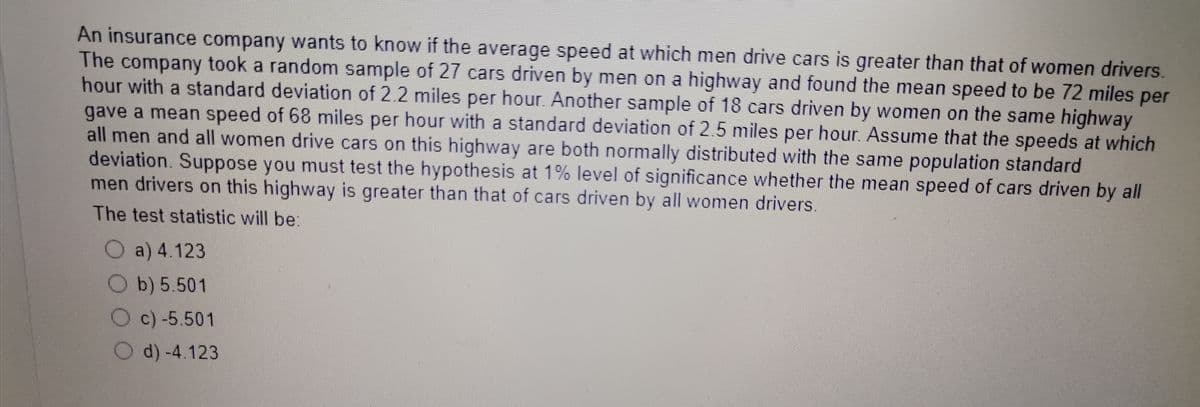 An insurance company wants to know if the average speed at which men drive cars is greater than that of women drivers.
The company took a random sample of 27 cars driven by men on a highway and found the mean speed to be 72 miles per
hour with a standard deviation of 2.2 miles per hour. Another sample of 18 cars driven by women on the same highway
gave a mean speed of 68 miles per hour with a standard deviation of 2.5 miles per hour. Assume that the speeds at which
all men and all women drive cars on this highway are both normally distributed with the same population standard
deviation. Suppose you must test the hypothesis at 1% level of significance whether the mean speed of cars driven by all
men drivers on this highway is greater than that of cars driven by all women drivers.
The test statistic will be:
a) 4.123
b) 5.501
c) -5.501
d) -4.123
