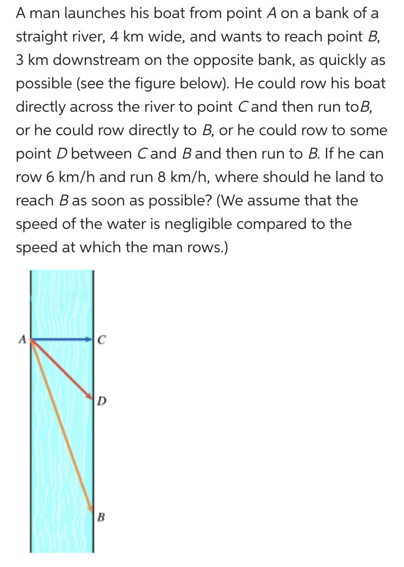 A man launches his boat from point A on a bank of a
straight river, 4 km wide, and wants to reach point B,
3 km downstream on the opposite bank, as quickly as
possible (see the figure below). He could row his boat
directly across the river to point Cand then run toB,
or he could row directly to B, or he could row to some
point D between Cand B and then run to B. If he can
row 6 km/h and run 8 km/h, where should he land to
reach B as soon as possible? (We assume that the
speed of the water is negligible compared to the
speed at which the man rows.)
A
C
D
B
