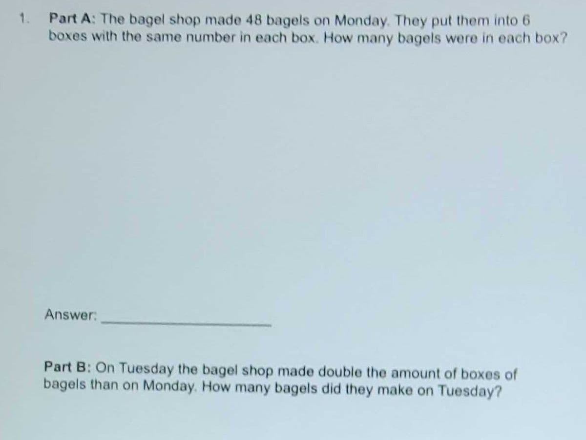1. Part A: The bagel shop made 48 bagels on Monday. They put them into 6
boxes with the same number in each box. How many bagels were in each box?
Answer:
Part B: On Tuesday the bagel shop made double the amount of boxes of
bagels than on Monday. How many bagels did they make on Tuesday?

