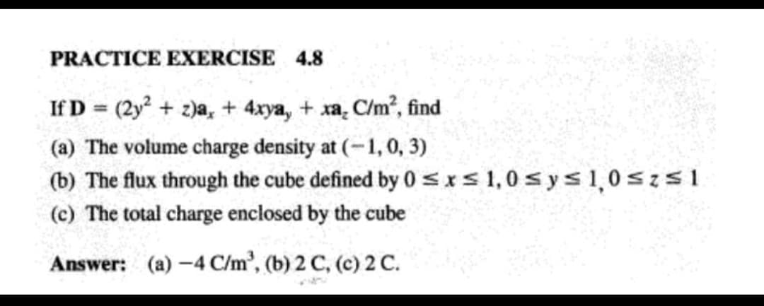 PRACTICE EXERCISE 4.8
If D = (2y? + 2)a,+ 4xya, + xa. C/m², find
(a) The volume charge density at (-1,0, 3)
(b) The flux through the cube defined by 0 <xs 1,0 s ys1,0 szs1
(c) The total charge enclosed by the cube
Answer: (a) -4 C/m', (b) 2 C, (c) 2 C.
