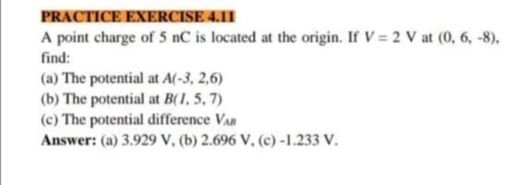 PRACTICE EXERCISE 4.11
A point charge of 5 nC is located at the origin. If V = 2 V at (0, 6, -8),
find:
(a) The potential at A(-3, 2,6)
(b) The potential at B(1, 5, 7)
(c) The potential difference VAB
Answer: (a) 3.929 V, (b) 2.696 V, (c)-1.233 V.
