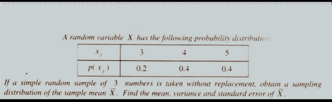 A random variable X has the following probability distribution.
3
P(x, )
If a simple random sample of 3
distribution of the sample mean X.
4
5
0.2
numbers is taken without replacement, obtain a sampling
Find the mean, variance and standard error of X.
0.4
0.4