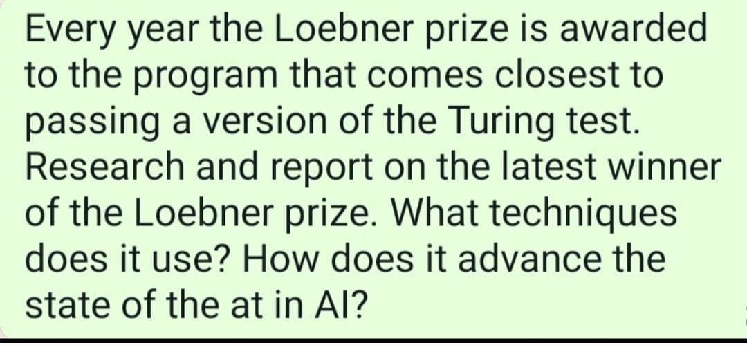 Every year the Loebner prize is awarded
to the program that comes closest to
passing a version of the Turing test.
Research and report on the latest winner
of the Loebner prize. What techniques
does it use? How does it advance the
state of the at in Al?