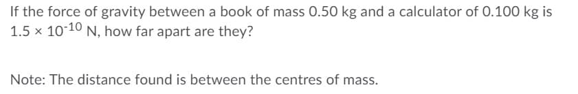 If the force of gravity between a book of mass 0.50 kg and a calculator of 0.100 kg is
1.5 x 10-10 N, how far apart are they?
Note: The distance found is between the centres of mass.

