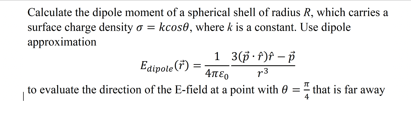 Calculate the dipole moment of a spherical shell of radius R, which carries a
surface charge density o = kcos0, where k is a constant. Use dipole
approximation
Edipote (F) =
to evaluate the direction of the E-field at a point with 0
1 3(ф Р)f — р
Απε ο
r3
п
that is far away
4
