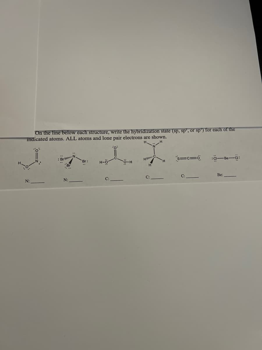 On the line below each structure, write the hybridization state (sp, sp², or sp') for each of the
indicated atoms. ALL atoms and lone pair electrons are shown.
.. H
0:
Bril
H
Br:
H-Ö
HI C
O-H
s=c=0
CI-Be-Ci:
H
N:
C:
Be:
N:
C:
H
