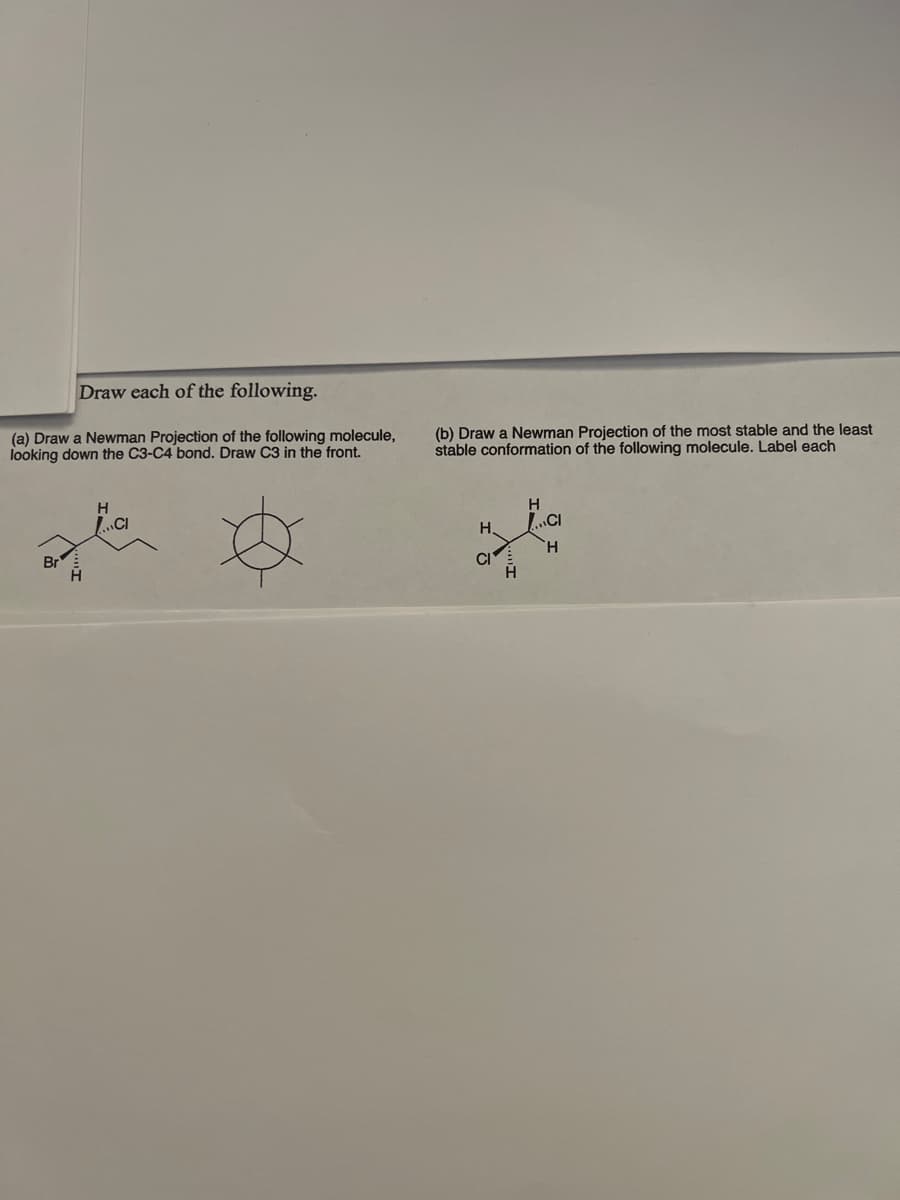Draw each of the following.
(a) Draw a Newman Projection of the following molecule,
looking down the C3-C4 bond. Draw C3 in the front.
CI
Br
H
(b) Draw a Newman Projection of the most stable and the least
stable conformation of the following molecule. Label each
H
H.
CI
H
CI
H