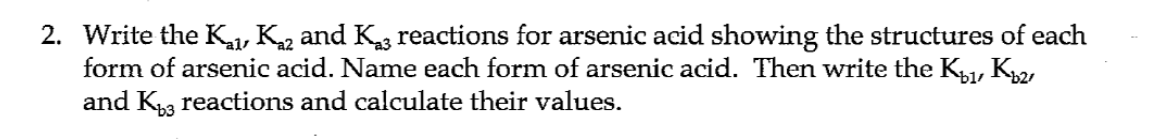 2. Write the K1, K2 and Kg reactions for arsenic acid showing the structures of each
form of arsenic acid. Name each form of arsenic acid. Then write the K, K
and Ka reactions and calculate their values.
